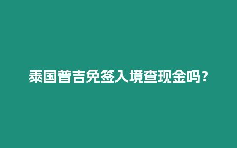 泰國(guó)普吉免簽入境查現(xiàn)金嗎？