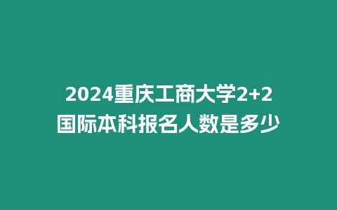 2024重慶工商大學2+2國際本科報名人數是多少