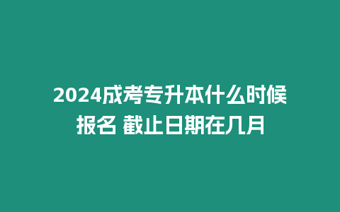 2024成考專升本什么時候報名 截止日期在幾月