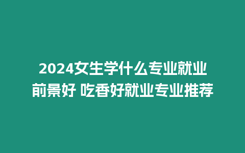 2024女生學什么專業就業前景好 吃香好就業專業推薦