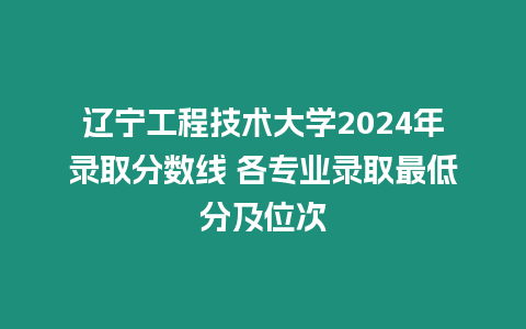 遼寧工程技術大學2024年錄取分數線 各專業錄取最低分及位次