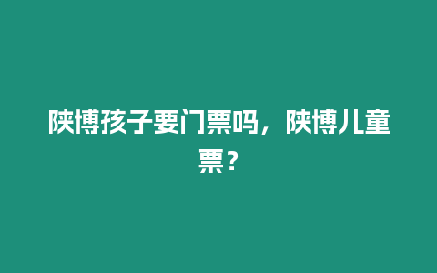 陜博孩子要門票嗎，陜博兒童票？