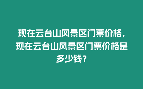 現在云臺山風景區門票價格，現在云臺山風景區門票價格是多少錢？