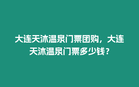 大連天沐溫泉門票團購，大連天沐溫泉門票多少錢？