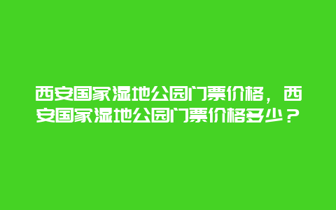 西安國家濕地公園門票價格，西安國家濕地公園門票價格多少？