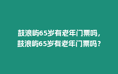 鼓浪嶼65歲有老年門票嗎，鼓浪嶼65歲有老年門票嗎？