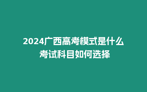 2024廣西高考模式是什么 考試科目如何選擇