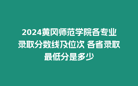 2024黃岡師范學院各專業錄取分數線及位次 各省錄取最低分是多少