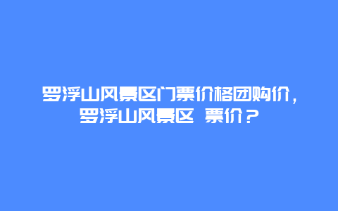 羅浮山風景區門票價格團購價，羅浮山風景區 票價？