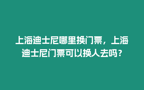 上海迪士尼哪里換門票，上海迪士尼門票可以換人去嗎？