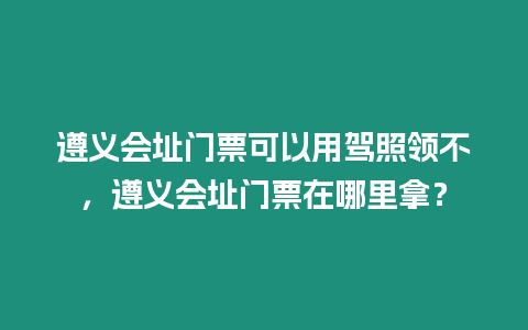 遵義會址門票可以用駕照領不，遵義會址門票在哪里拿？