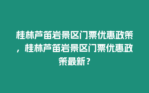 桂林蘆笛巖景區門票優惠政策，桂林蘆笛巖景區門票優惠政策最新？