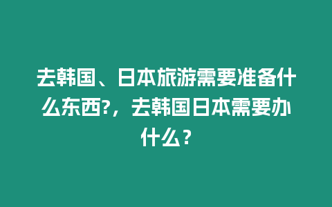 去韓國、日本旅游需要準備什么東西?，去韓國日本需要辦什么？