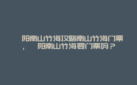 溧陽南山竹海攻略南山竹海門票，溧陽南山竹海要門票嗎？