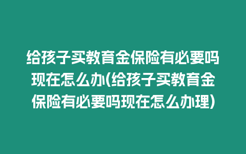 給孩子買教育金保險(xiǎn)有必要嗎現(xiàn)在怎么辦(給孩子買教育金保險(xiǎn)有必要嗎現(xiàn)在怎么辦理)