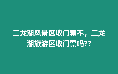 二龍湖風(fēng)景區(qū)收門票不，二龍湖旅游區(qū)收門票嗎?？