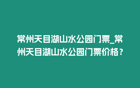 常州天目湖山水公園門票_常州天目湖山水公園門票價格？