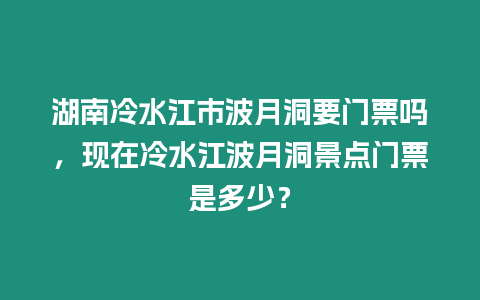 湖南冷水江市波月洞要門票嗎，現在冷水江波月洞景點門票是多少？