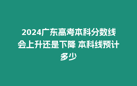 2024廣東高考本科分?jǐn)?shù)線會(huì)上升還是下降 本科線預(yù)計(jì)多少