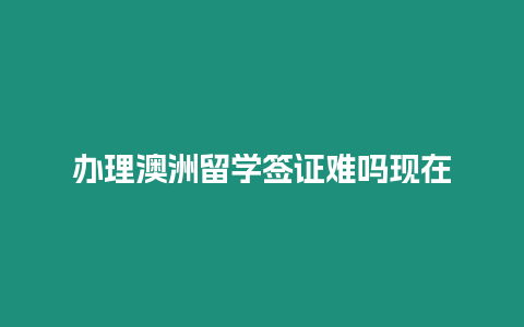 辦理澳洲留學簽證難嗎現在