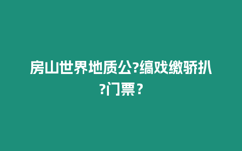 房山世界地質公?縞戲繳驕扒?門票？