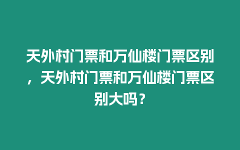 天外村門票和萬仙樓門票區(qū)別，天外村門票和萬仙樓門票區(qū)別大嗎？