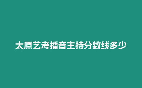 太原藝考播音主持分數線多少