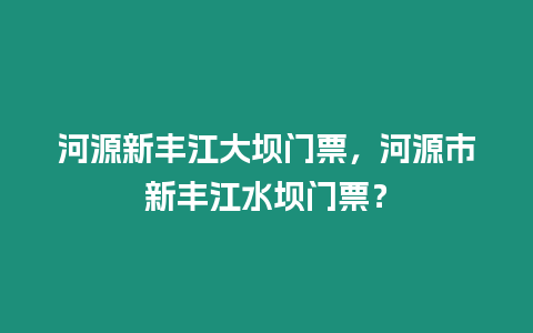 河源新豐江大壩門票，河源市新豐江水壩門票？