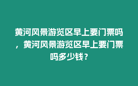 黃河風(fēng)景游覽區(qū)早上要門票嗎，黃河風(fēng)景游覽區(qū)早上要門票嗎多少錢？