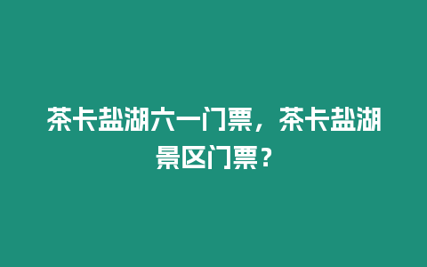 茶卡鹽湖六一門票，茶卡鹽湖景區門票？