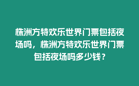 株洲方特歡樂世界門票包括夜場嗎，株洲方特歡樂世界門票包括夜場嗎多少錢？