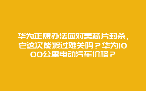 華為正想辦法應(yīng)對美芯片封殺，它這次能渡過難關(guān)嗎？華為1000公里電動汽車價格？