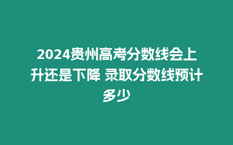 2024貴州高考分數(shù)線會上升還是下降 錄取分數(shù)線預(yù)計多少