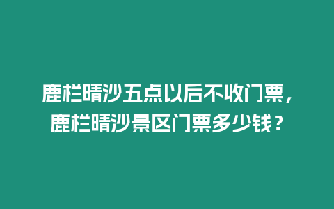 鹿欄晴沙五點以后不收門票，鹿欄晴沙景區門票多少錢？