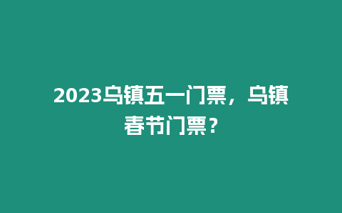 2023烏鎮五一門票，烏鎮春節門票？