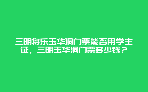 三明將樂玉華洞門票能否用學生證，三明玉華洞門票多少錢？