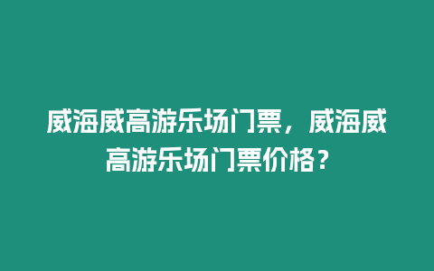 威海威高游樂(lè)場(chǎng)門票，威海威高游樂(lè)場(chǎng)門票價(jià)格？