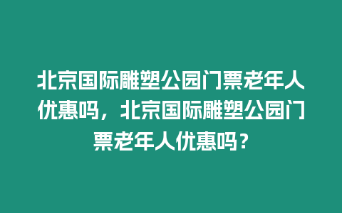 北京國際雕塑公園門票老年人優惠嗎，北京國際雕塑公園門票老年人優惠嗎？