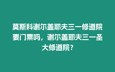 莫斯科謝爾蓋耶夫三一修道院要門票嗎，謝爾蓋耶夫三一圣大修道院？