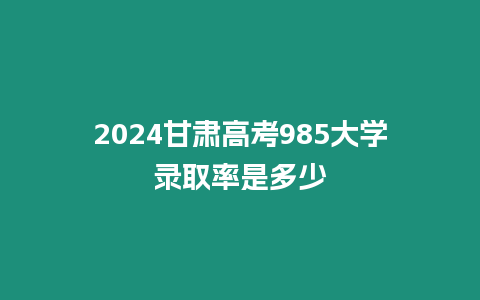 2024甘肅高考985大學錄取率是多少