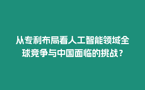 從專利布局看人工智能領域全球競爭與中國面臨的挑戰？