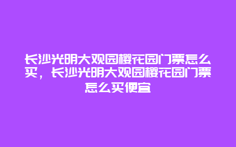 長沙光明大觀園櫻花園門票怎么買，長沙光明大觀園櫻花園門票怎么買便宜