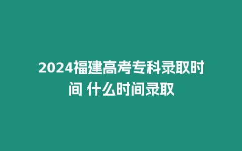 2024福建高考專科錄取時(shí)間 什么時(shí)間錄取