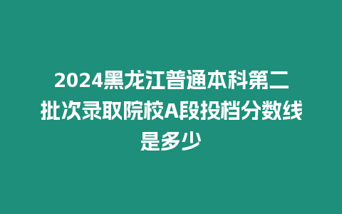 2024黑龍江普通本科第二批次錄取院校A段投檔分?jǐn)?shù)線(xiàn)是多少