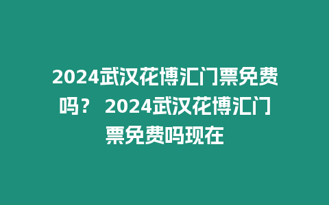 2024武漢花博匯門票免費嗎？ 2024武漢花博匯門票免費嗎現在