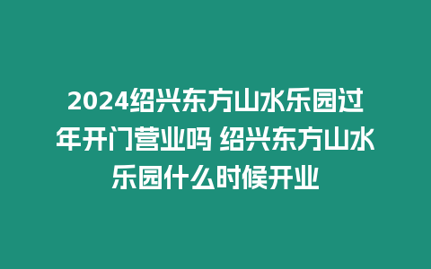 2024紹興東方山水樂園過年開門營業嗎 紹興東方山水樂園什么時候開業