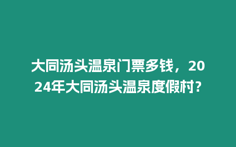 大同湯頭溫泉門(mén)票多錢(qián)，2024年大同湯頭溫泉度假村？