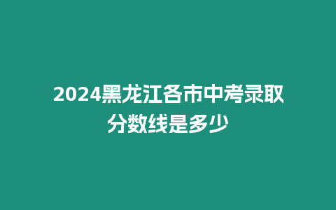 2024黑龍江各市中考錄取分數線是多少