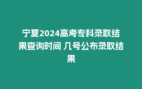 寧夏2024高考專科錄取結果查詢時間 幾號公布錄取結果