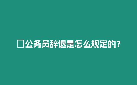 ?公務員辭退是怎么規定的？